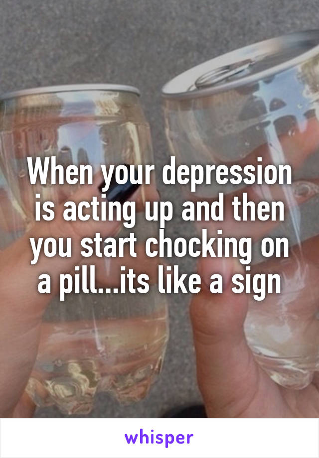 When your depression is acting up and then you start chocking on a pill...its like a sign
