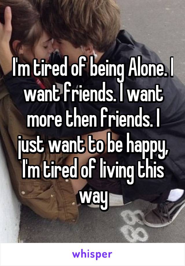 I'm tired of being Alone. I want friends. I want more then friends. I just want to be happy, I'm tired of living this way