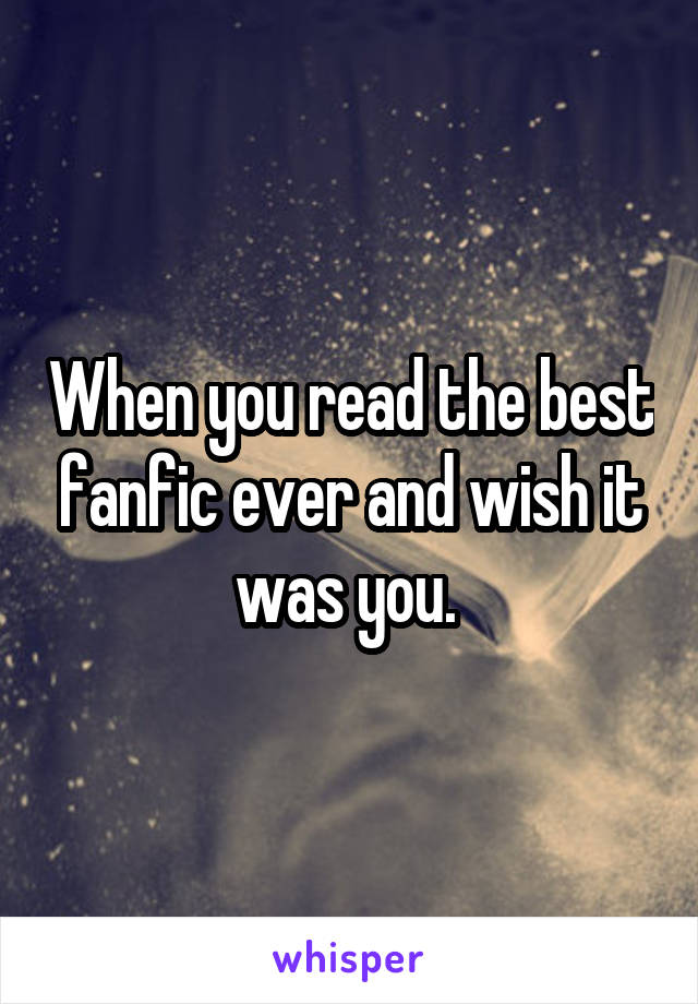 When you read the best fanfic ever and wish it was you. 
