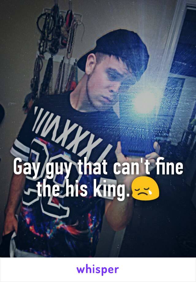 Gay guy that can't fine the his king.😢