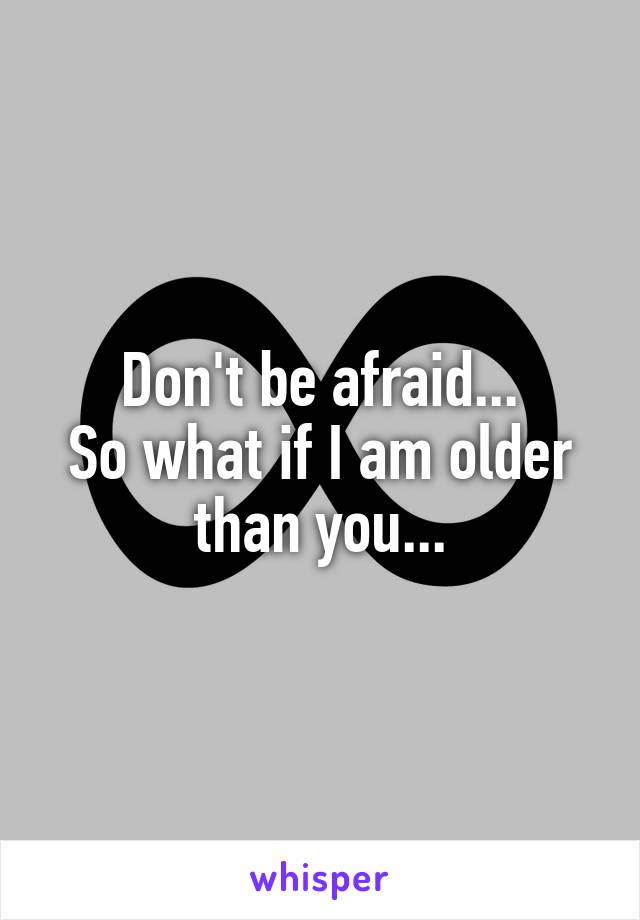 Don't be afraid...
So what if I am older than you...