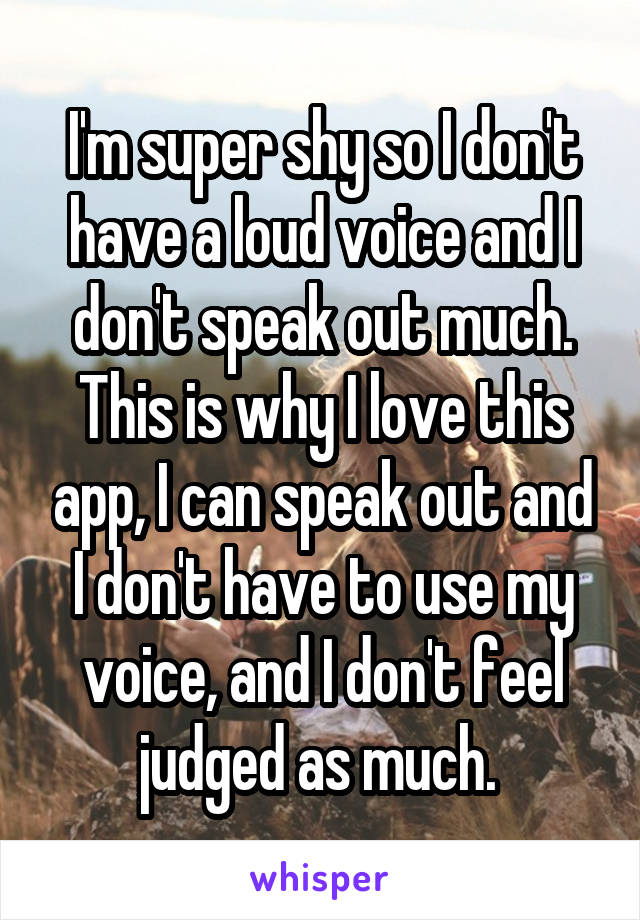 I'm super shy so I don't have a loud voice and I don't speak out much. This is why I love this app, I can speak out and I don't have to use my voice, and I don't feel judged as much. 