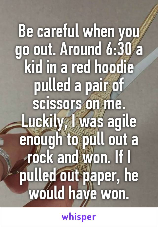 Be careful when you go out. Around 6:30 a kid in a red hoodie pulled a pair of scissors on me. Luckily, I was agile enough to pull out a rock and won. If I pulled out paper, he would have won.
