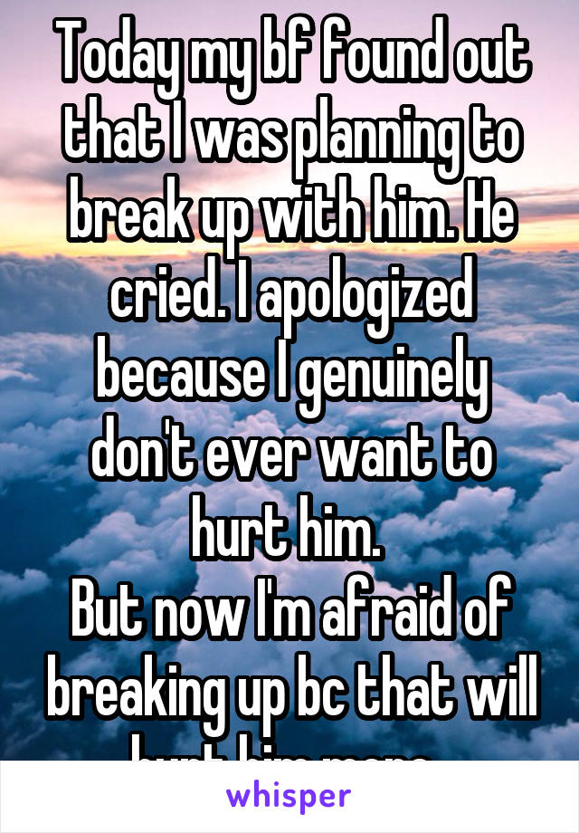 Today my bf found out that I was planning to break up with him. He cried. I apologized because I genuinely don't ever want to hurt him. 
But now I'm afraid of breaking up bc that will hurt him more. 