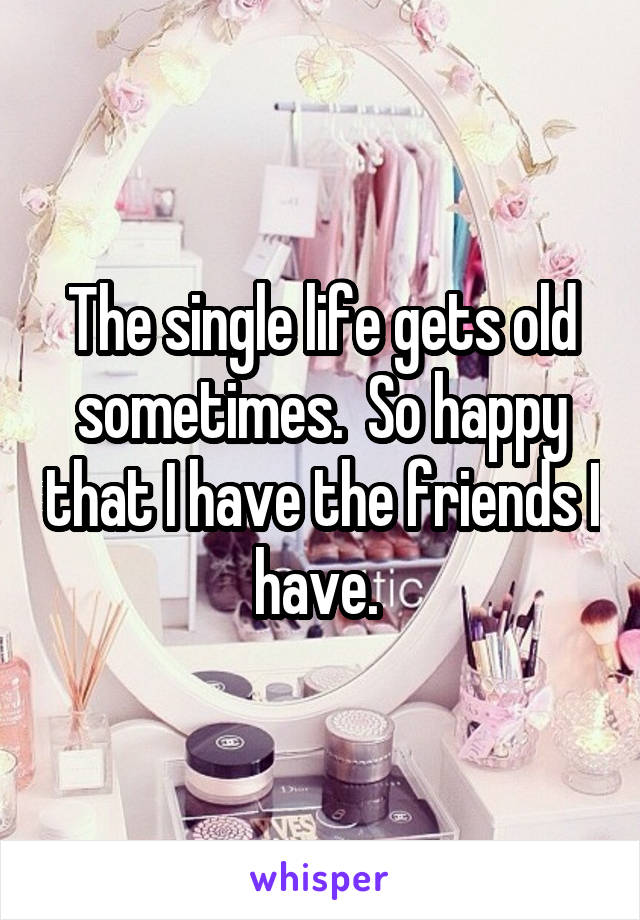The single life gets old sometimes.  So happy that I have the friends I have. 