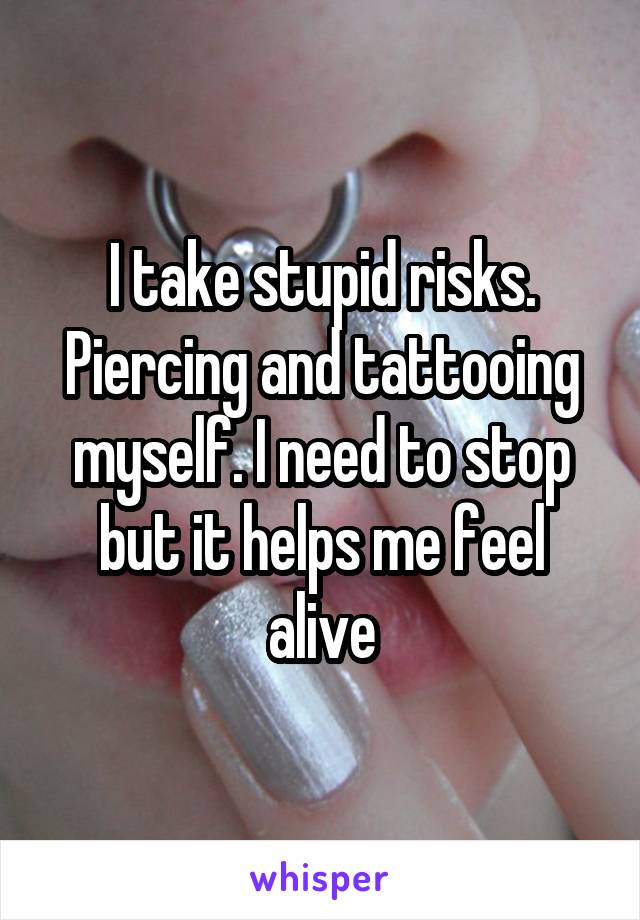 I take stupid risks. Piercing and tattooing myself. I need to stop but it helps me feel alive