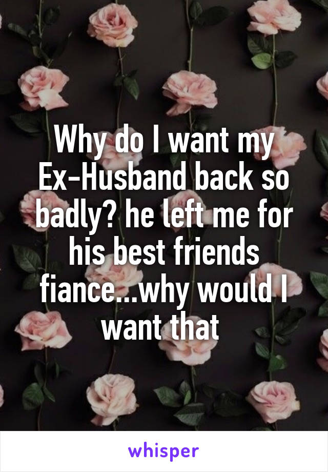 Why do I want my Ex-Husband back so badly? he left me for his best friends fiance...why would I want that 