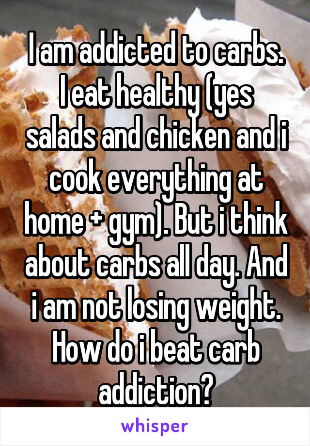 I am addicted to carbs.
I eat healthy (yes salads and chicken and i cook everything at home + gym). But i think about carbs all day. And i am not losing weight. How do i beat carb addiction?