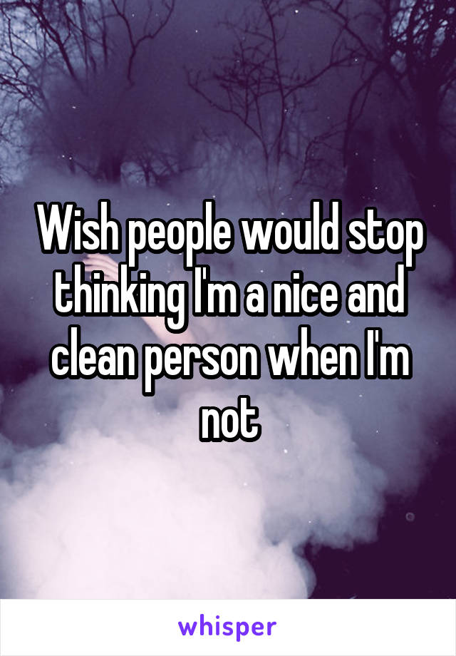 Wish people would stop thinking I'm a nice and clean person when I'm not