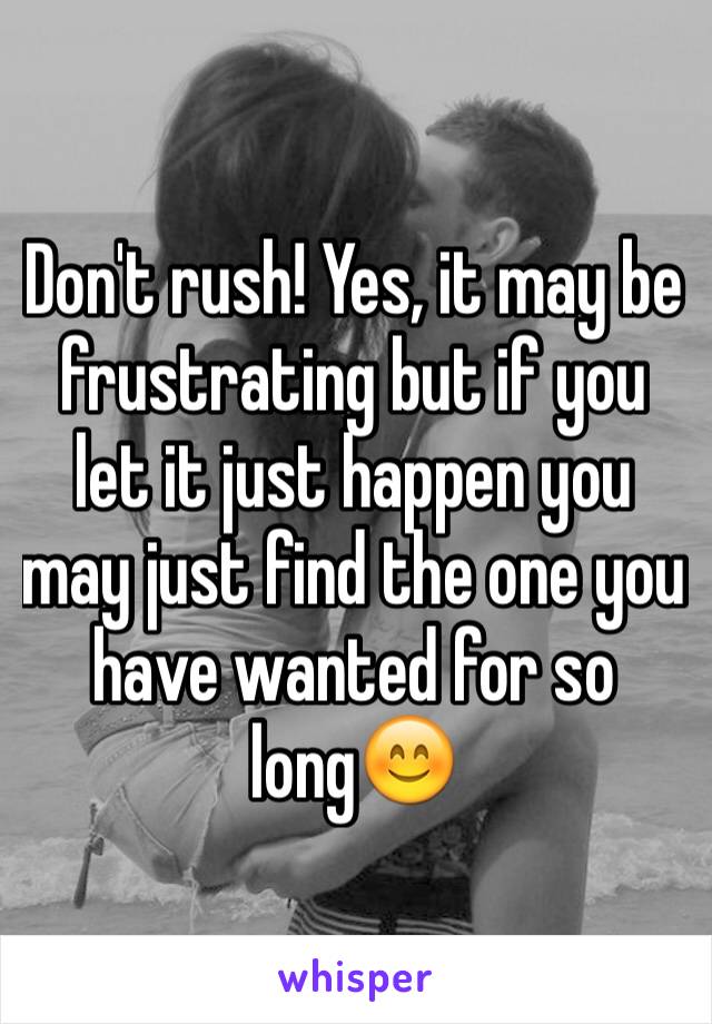 Don't rush! Yes, it may be frustrating but if you let it just happen you may just find the one you have wanted for so long😊