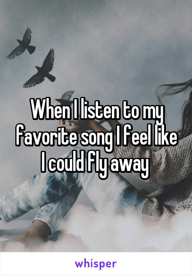 When I listen to my favorite song I feel like I could fly away 