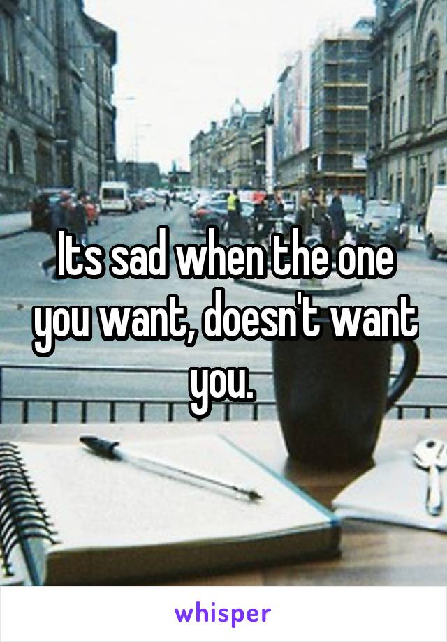 Its sad when the one you want, doesn't want you. 