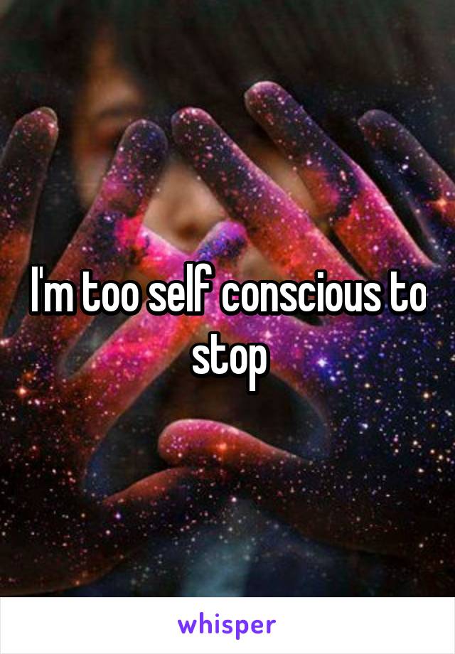 I'm too self conscious to stop