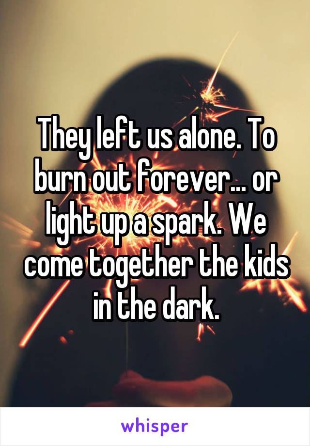 They left us alone. To burn out forever... or light up a spark. We come together the kids in the dark.