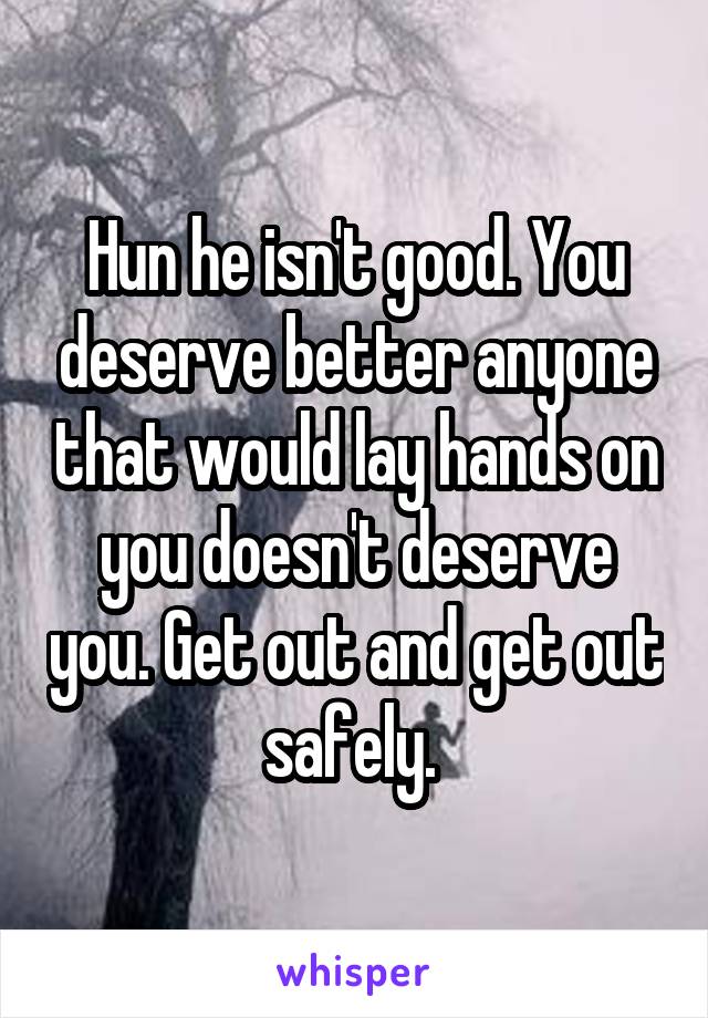 Hun he isn't good. You deserve better anyone that would lay hands on you doesn't deserve you. Get out and get out safely. 