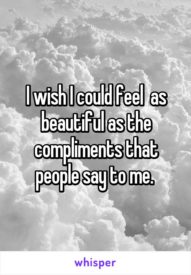 I wish I could feel  as beautiful as the compliments that people say to me. 