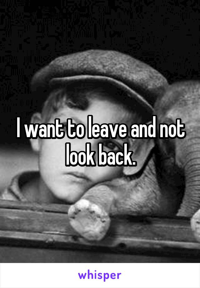 I want to leave and not look back.