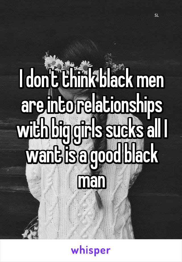 I don't think black men are into relationships with big girls sucks all I want is a good black man