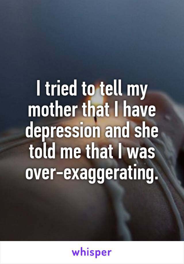 I tried to tell my mother that I have depression and she told me that I was over-exaggerating.