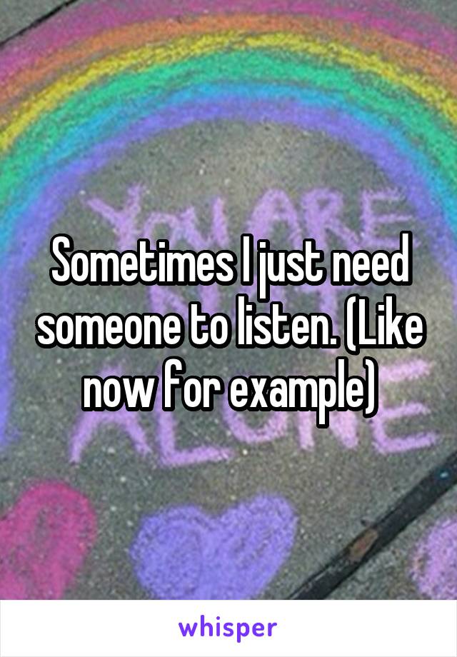 Sometimes I just need someone to listen. (Like now for example)