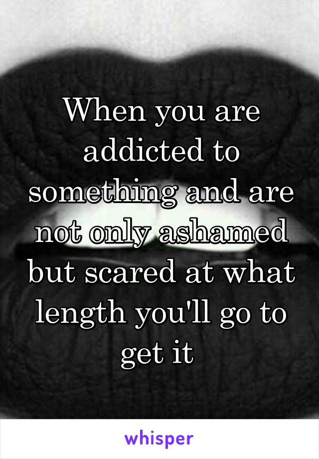 When you are addicted to something and are not only ashamed but scared at what length you'll go to get it 