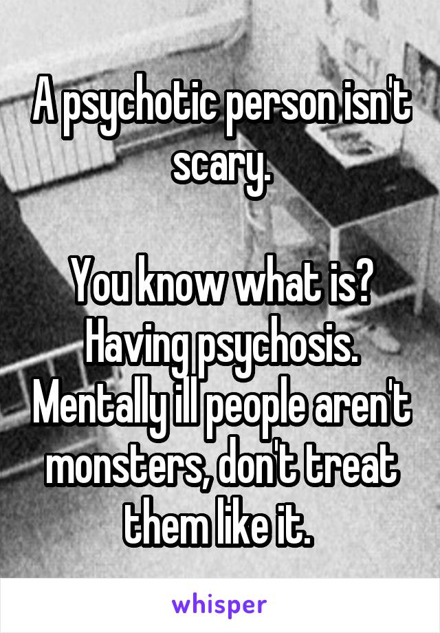 A psychotic person isn't scary.

You know what is? Having psychosis. Mentally ill people aren't monsters, don't treat them like it. 