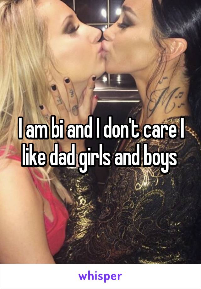 I am bi and I don't care I like dad girls and boys 