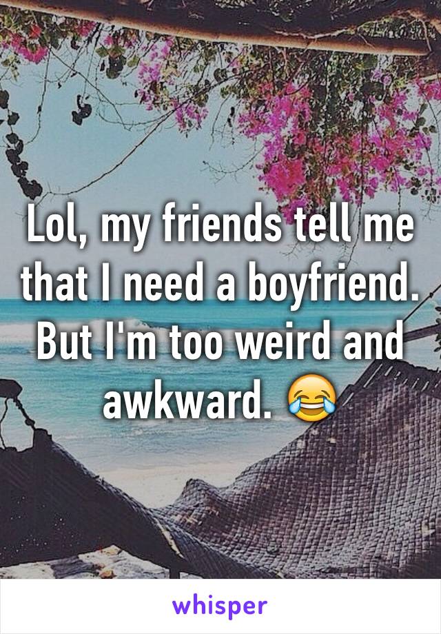 Lol, my friends tell me that I need a boyfriend. But I'm too weird and awkward. 😂