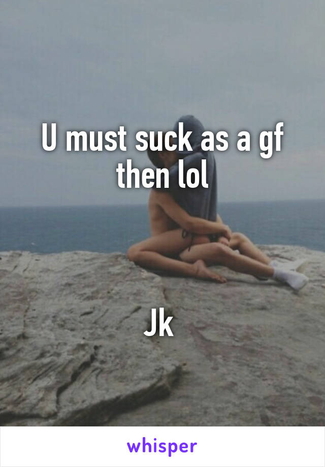 U must suck as a gf then lol



Jk 