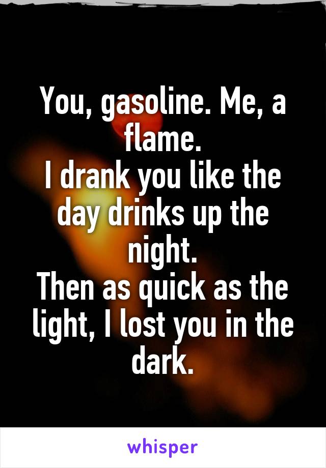 You, gasoline. Me, a flame.
I drank you like the day drinks up the night.
Then as quick as the light, I lost you in the dark.