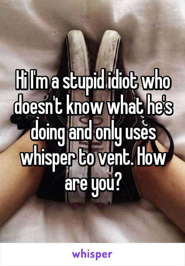 Hi I'm a stupid idiot who doesn't know what he's doing and only uses whisper to vent. How are you?