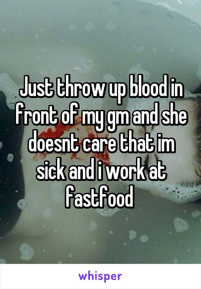 Just throw up blood in front of my gm and she doesnt care that im sick and i work at fastfood 