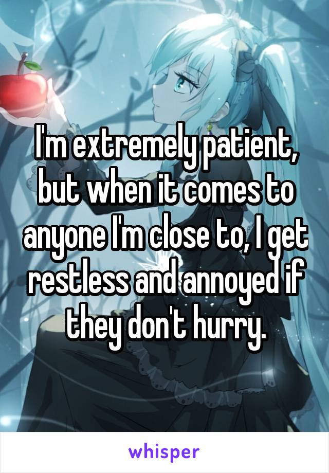 I'm extremely patient, but when it comes to anyone I'm close to, I get restless and annoyed if they don't hurry.