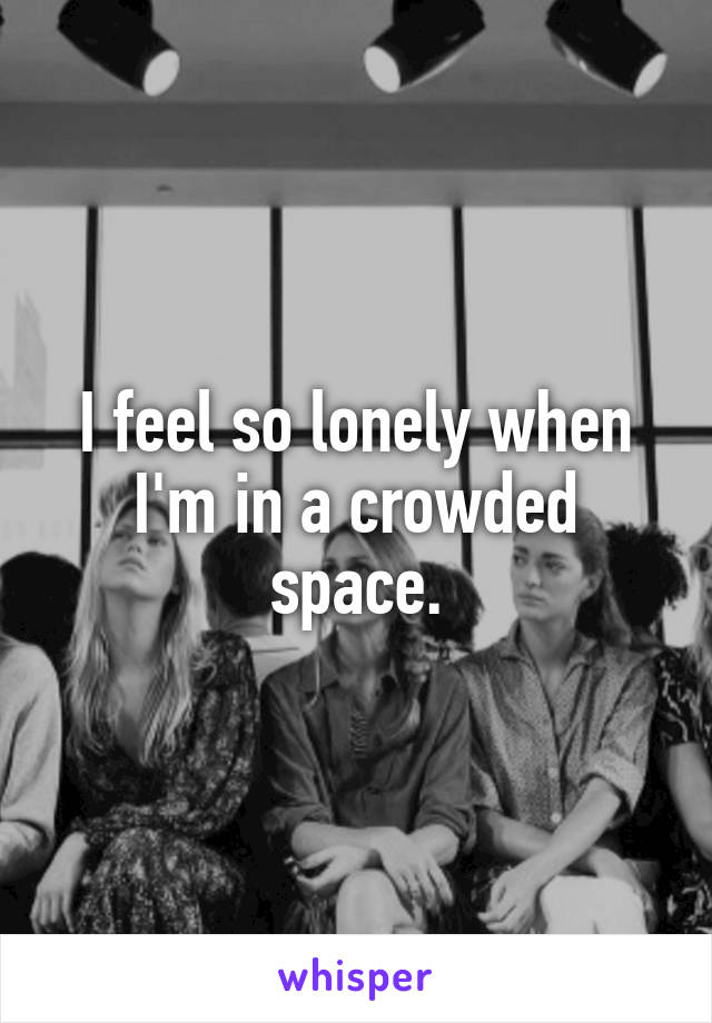 I feel so lonely when I'm in a crowded space.