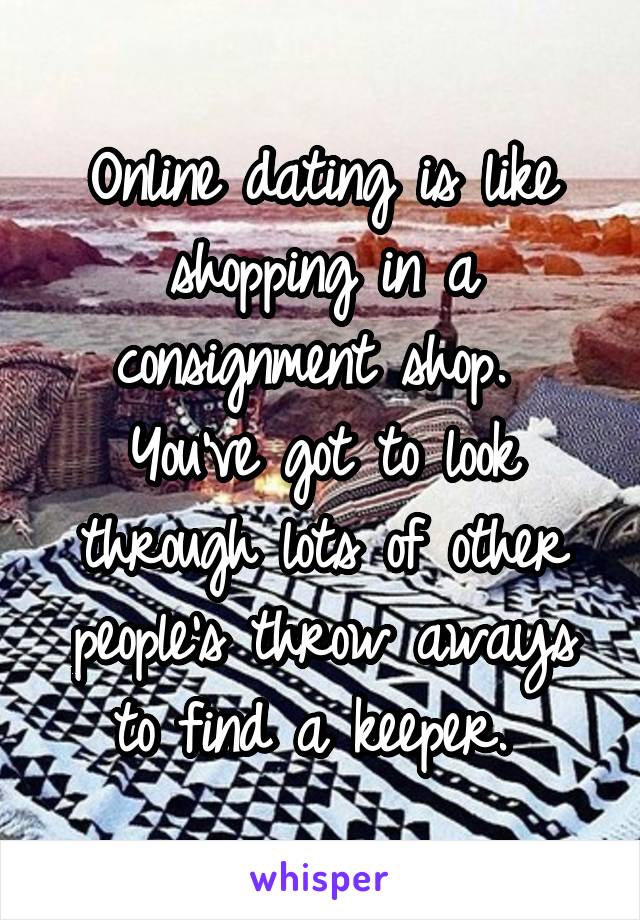 Online dating is like shopping in a consignment shop. 
You've got to look through lots of other people's throw aways to find a keeper. 