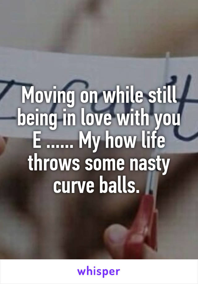Moving on while still being in love with you E ...... My how life throws some nasty curve balls. 