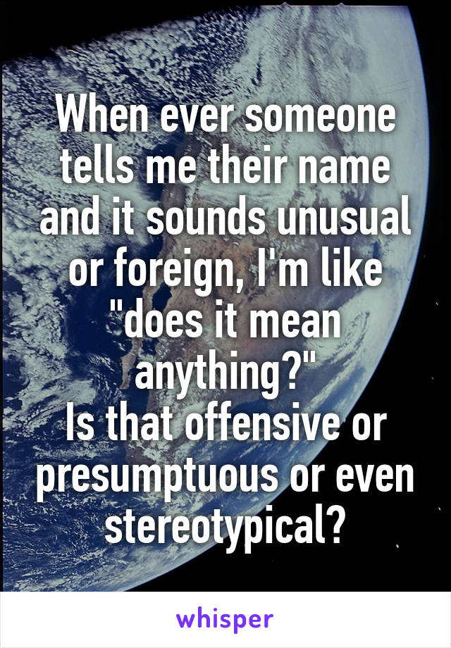 When ever someone tells me their name and it sounds unusual or foreign, I'm like "does it mean anything?"
Is that offensive or presumptuous or even stereotypical?