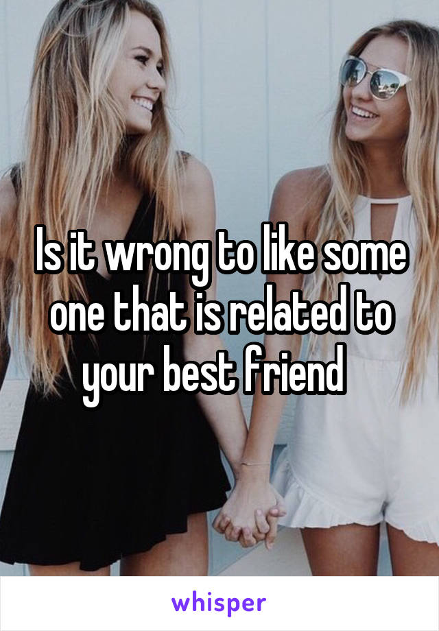 Is it wrong to like some one that is related to your best friend  