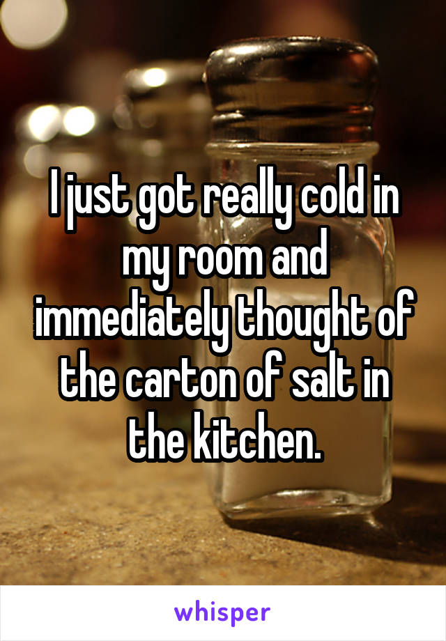 I just got really cold in my room and immediately thought of the carton of salt in the kitchen.