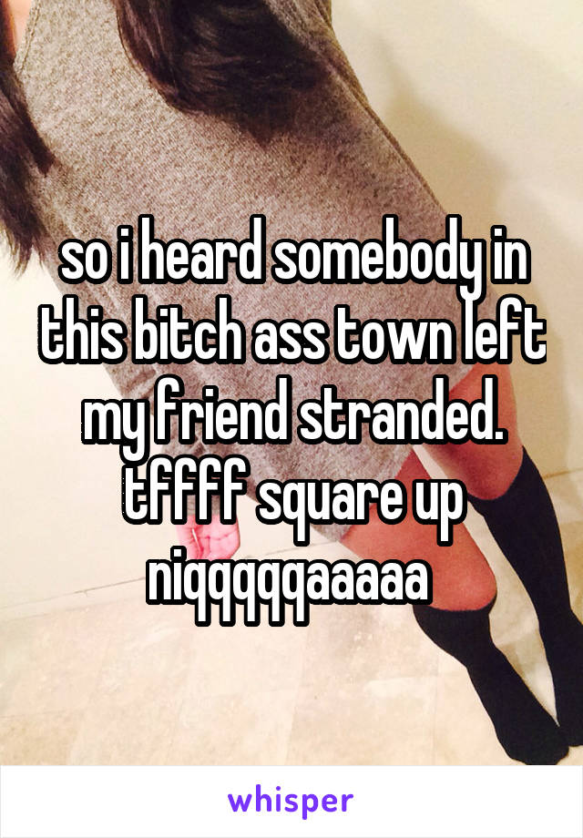 so i heard somebody in this bitch ass town left my friend stranded. tffff square up niqqqqqaaaaa 