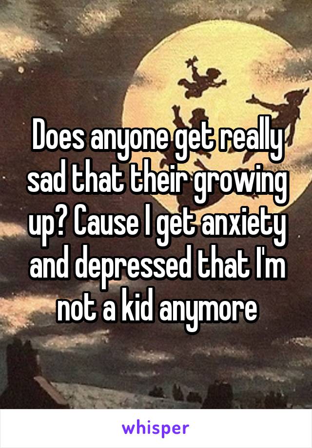 Does anyone get really sad that their growing up? Cause I get anxiety and depressed that I'm not a kid anymore