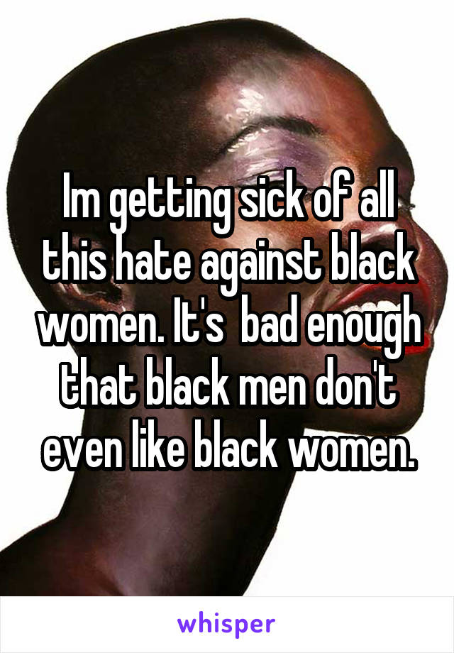 Im getting sick of all this hate against black women. It's  bad enough that black men don't even like black women.
