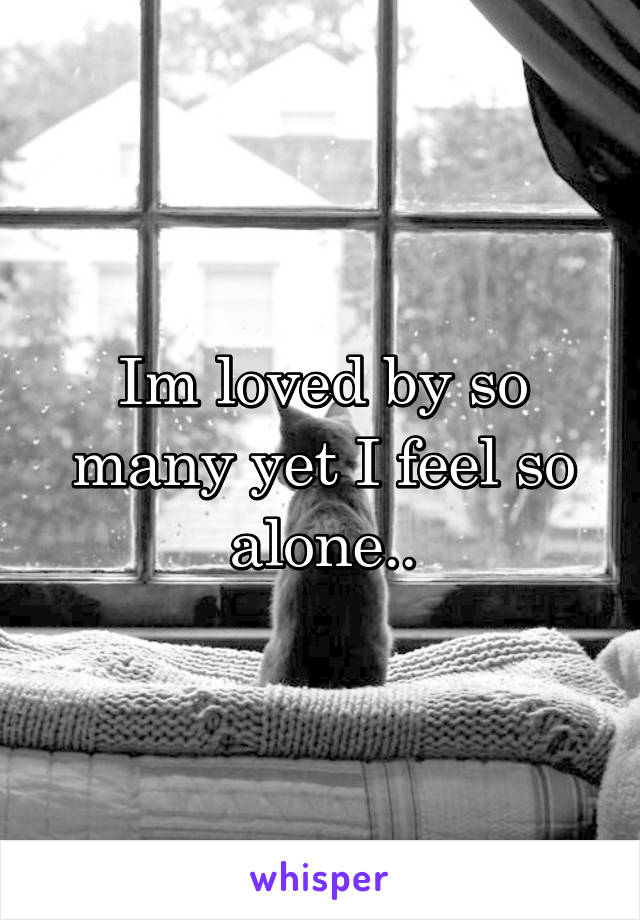 Im loved by so many yet I feel so alone..