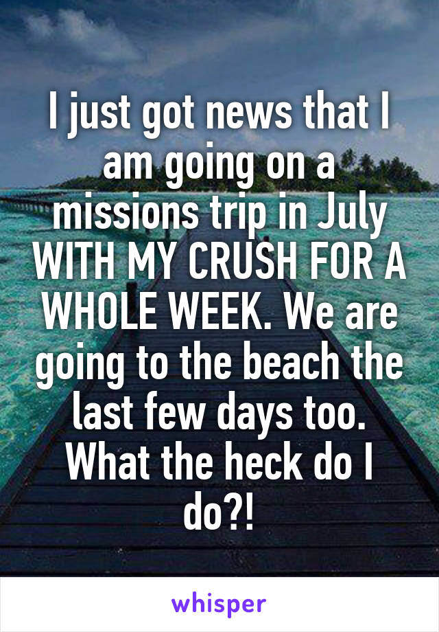I just got news that I am going on a missions trip in July WITH MY CRUSH FOR A WHOLE WEEK. We are going to the beach the last few days too. What the heck do I do?!