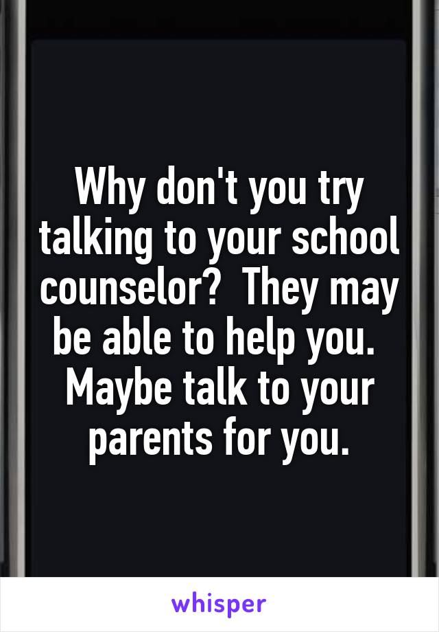 Why don't you try talking to your school counselor?  They may be able to help you.  Maybe talk to your parents for you.