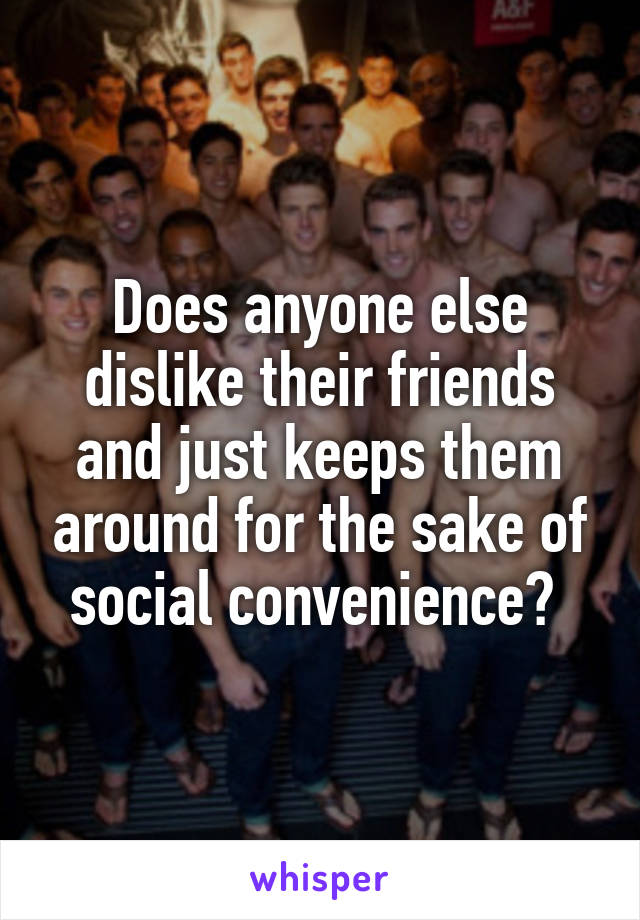 Does anyone else dislike their friends and just keeps them around for the sake of social convenience? 
