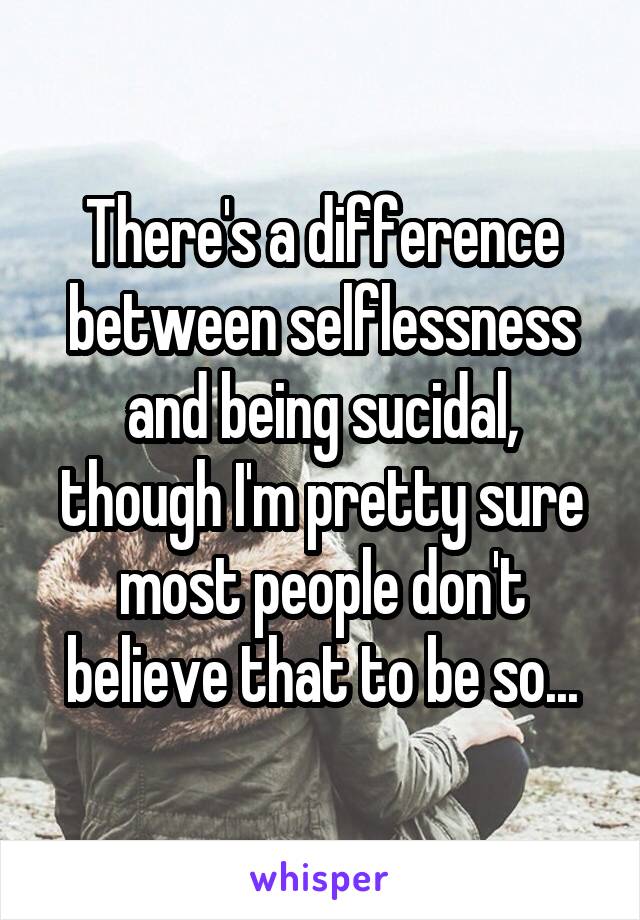 There's a difference between selflessness and being sucidal, though I'm pretty sure most people don't believe that to be so...
