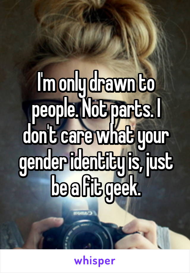 I'm only drawn to people. Not parts. I don't care what your gender identity is, just be a fit geek.