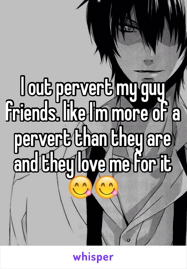 I out pervert my guy friends. like I'm more of a pervert than they are and they love me for it 😋😋