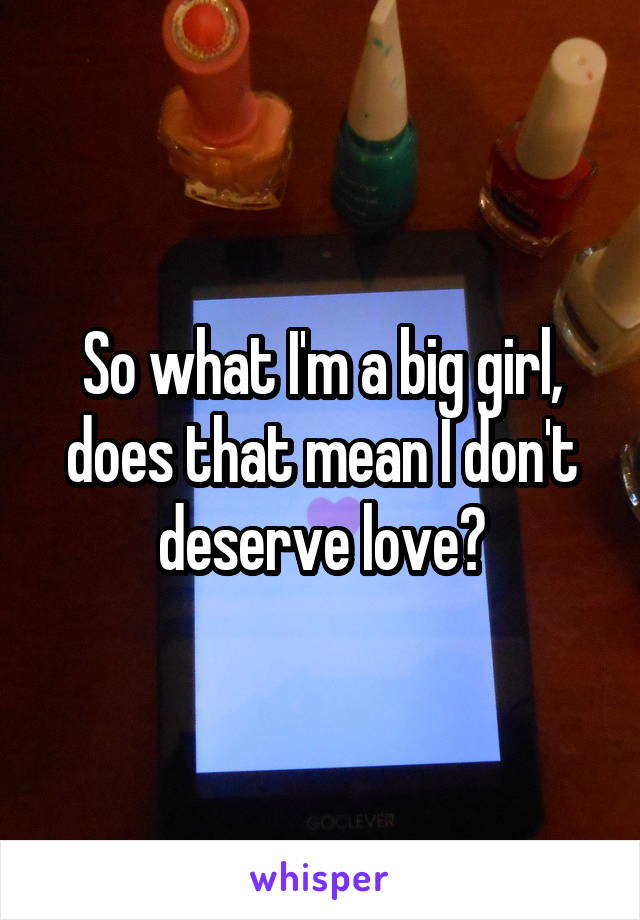 So what I'm a big girl, does that mean I don't deserve love?